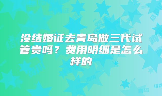 没结婚证去青岛做三代试管贵吗？费用明细是怎么样的