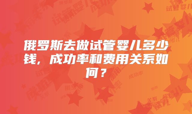 俄罗斯去做试管婴儿多少钱, 成功率和费用关系如何?