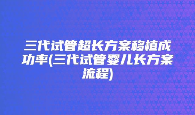 三代试管超长方案移植成功率(三代试管婴儿长方案流程)