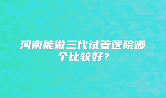 河南能做三代试管医院哪个比较好?
