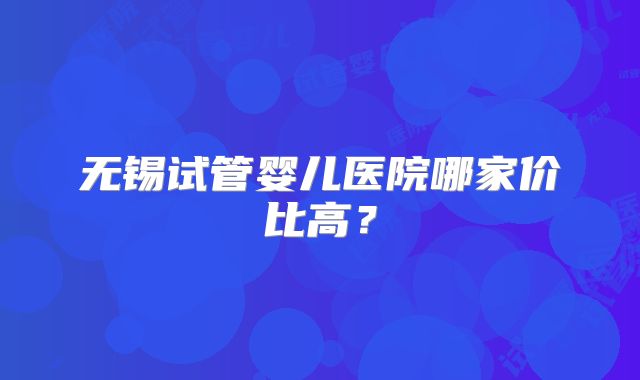 无锡试管婴儿医院哪家价比高？