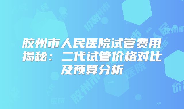 胶州市人民医院试管费用揭秘：二代试管价格对比及预算分析