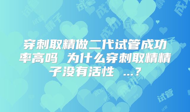 穿刺取精做二代试管成功率高吗 为什么穿刺取精精子没有活性 ...?