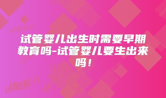 试管婴儿出生时需要早期教育吗-试管婴儿要生出来吗!