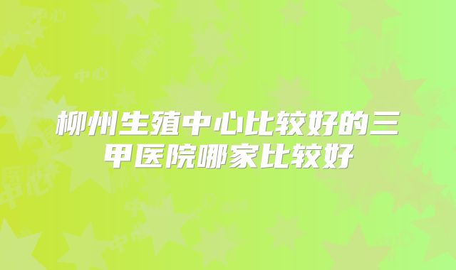 柳州生殖中心比较好的三甲医院哪家比较好