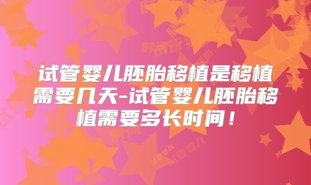 试管婴儿胚胎移植是移植需要几天-试管婴儿胚胎移植需要多长时间！