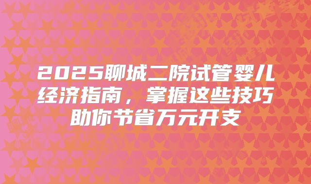 2025聊城二院试管婴儿经济指南,掌握这些技巧助你节省万元开支