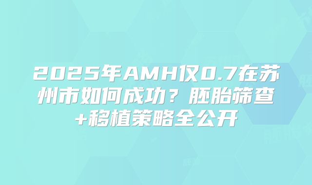 2025年AMH仅0.7在苏州市如何成功？胚胎筛查+移植策略全公开