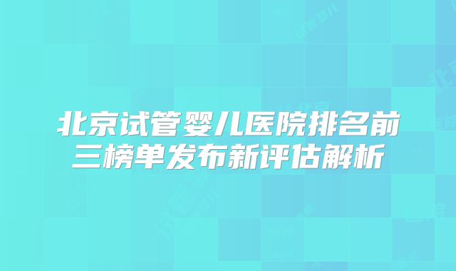 北京试管婴儿医院排名前三榜单发布新评估解析