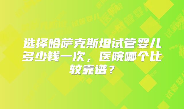选择哈萨克斯坦试管婴儿多少钱一次,医院哪个比较靠谱?