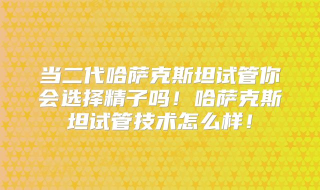 当二代哈萨克斯坦试管你会选择精子吗！哈萨克斯坦试管技术怎么样！