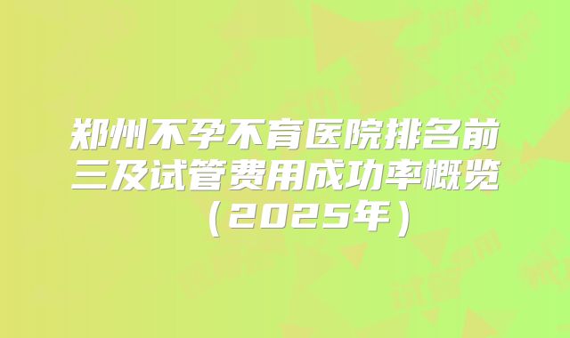 郑州不孕不育医院排名前三及试管费用成功率概览(2025年)