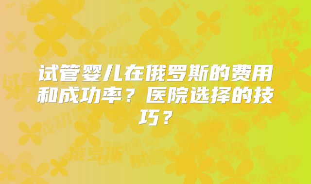 试管婴儿在俄罗斯的费用和成功率?医院选择的技巧?