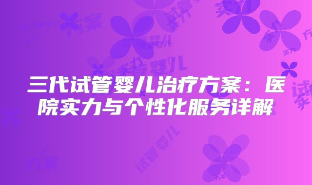三代试管婴儿治疗方案:医院实力与个性化服务详解