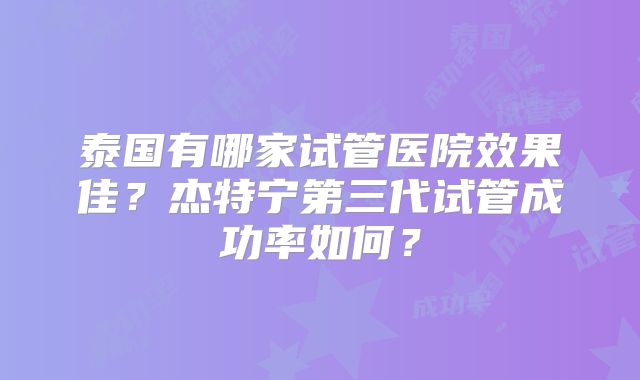 泰国有哪家试管医院效果佳?杰特宁第三代试管成功率如何?
