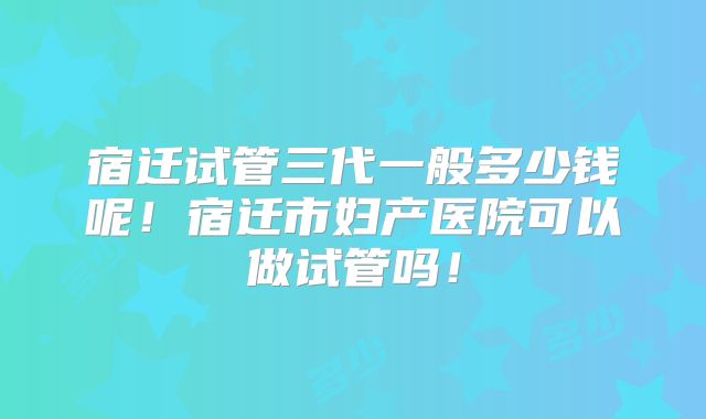 宿迁试管三代一般多少钱呢!宿迁市妇产医院可以做试管吗!