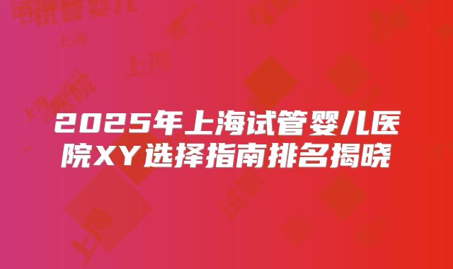2025年上海试管婴儿医院XY选择指南排名揭晓
