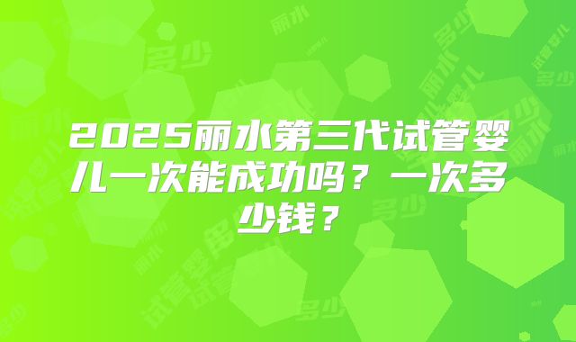 2025丽水第三代试管婴儿一次能成功吗?一次多少钱?