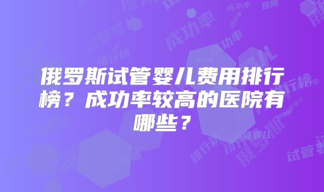 俄罗斯试管婴儿费用排行榜?成功率较高的医院有哪些?