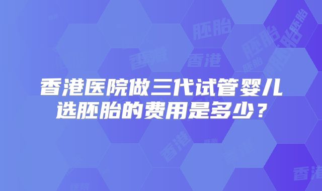 香港医院做三代试管婴儿选胚胎的费用是多少?