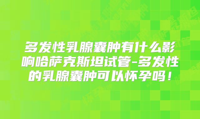 多发性乳腺囊肿有什么影响哈萨克斯坦试管-多发性的乳腺囊肿可以怀孕吗!