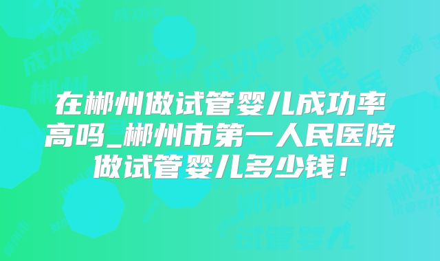 在郴州做试管婴儿成功率高吗_郴州市第一人民医院做试管婴儿多少钱!