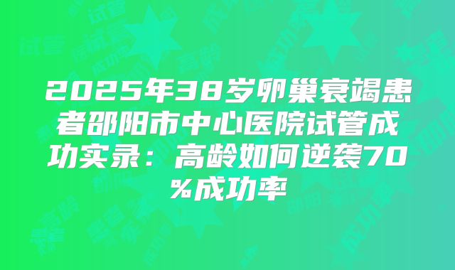 2025年38岁卵巢衰竭患者邵阳市中心医院试管成功实录:高龄如何逆袭70%成功率