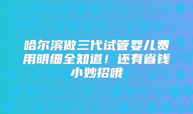 哈尔滨做三代试管婴儿费用明细全知道!还有省钱小妙招哦