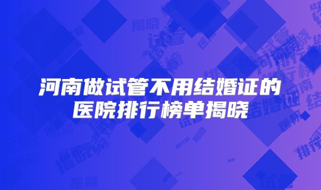河南做试管不用结婚证的医院排行榜单揭晓