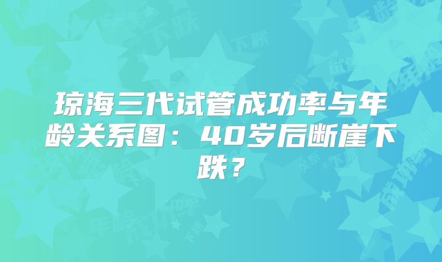 琼海三代试管成功率与年龄关系图:40岁后断崖下跌?