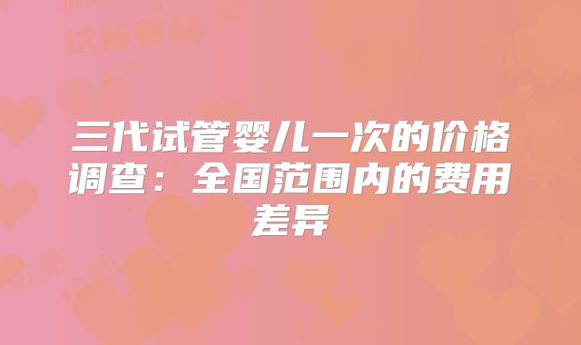 三代试管婴儿一次的价格调查:全国范围内的费用差异