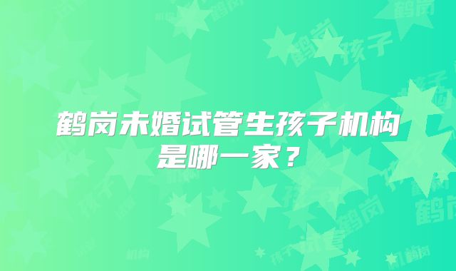 鹤岗未婚试管生孩子机构是哪一家?