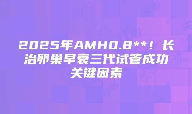 2025年AMH0.8**！长治卵巢早衰三代试管成功关键因素