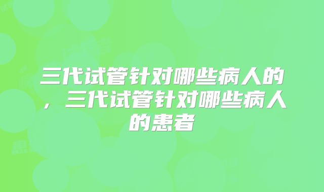 三代试管针对哪些病人的，三代试管针对哪些病人的患者