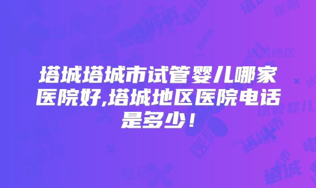 塔城塔城市试管婴儿哪家医院好,塔城地区医院电话是多少！