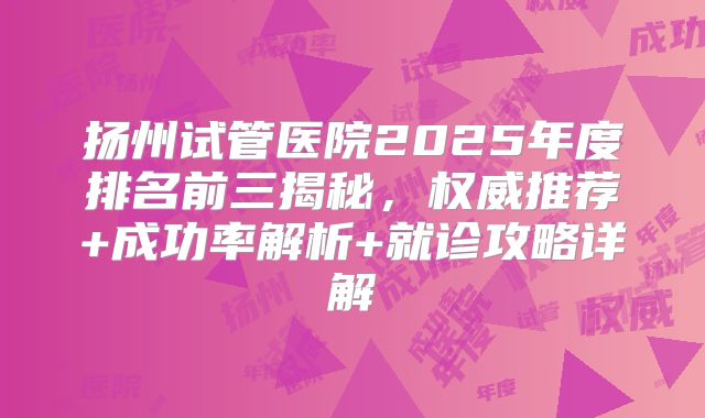 扬州试管医院2025年度排名前三揭秘，权威推荐+成功率解析+就诊攻略详解