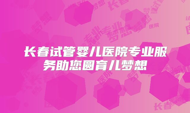 长春试管婴儿医院专业服务助您圆育儿梦想