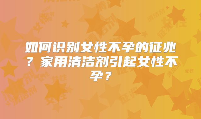 如何识别女性不孕的征兆?家用清洁剂引起女性不孕?