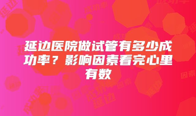 延边医院做试管有多少成功率?影响因素看完心里有数