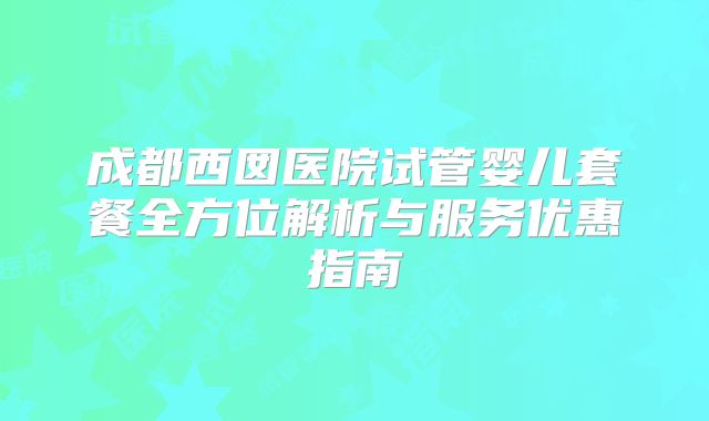 成都西囡医院试管婴儿套餐全方位解析与服务优惠指南