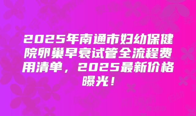 2025年南通市妇幼保健院卵巢早衰试管全流程费用清单，2025最新价格曝光！