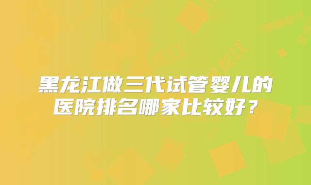黑龙江做三代试管婴儿的医院排名哪家比较好?