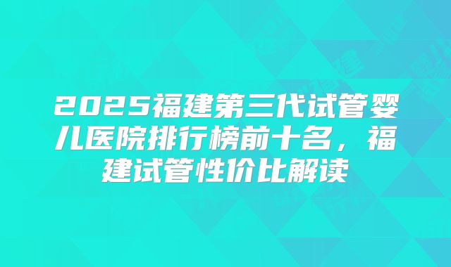 2025福建第三代试管婴儿医院排行榜前十名,福建试管性价比解读