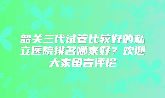 韶关三代试管比较好的私立医院排名哪家好？欢迎大家留言评论