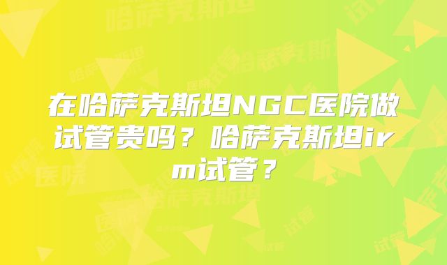 在哈萨克斯坦NGC医院做试管贵吗?哈萨克斯坦irm试管?
