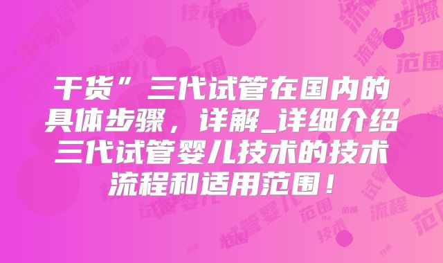 干货”三代试管在国内的具体步骤,详解_详细介绍三代试管婴儿技术的技术流程和适用范围!