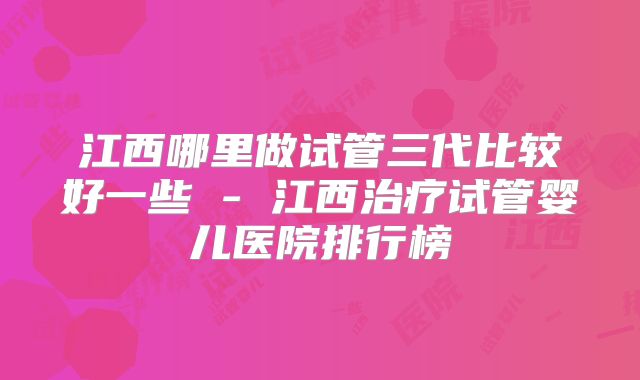 江西哪里做试管三代比较好一些 - 江西治疗试管婴儿医院排行榜
