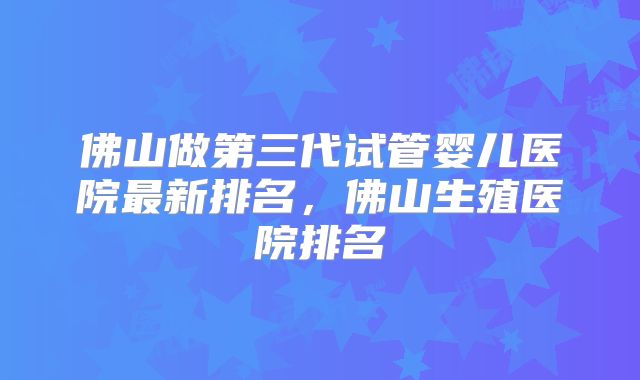 佛山做第三代试管婴儿医院最新排名，佛山生殖医院排名