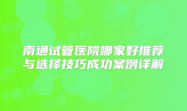 南通试管医院哪家好推荐与选择技巧成功案例详解