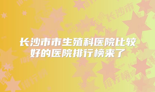 长沙市市生殖科医院比较好的医院排行榜来了